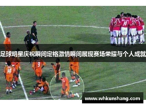 足球明星庆祝瞬间定格激情瞬间展现赛场荣耀与个人成就