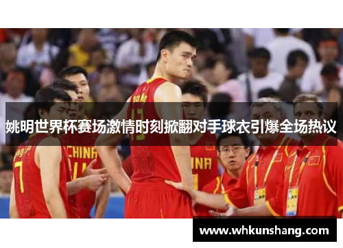 姚明世界杯赛场激情时刻掀翻对手球衣引爆全场热议