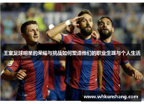 王室足球明星的荣耀与挑战如何塑造他们的职业生涯与个人生活