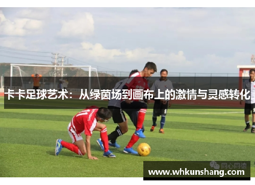 卡卡足球艺术：从绿茵场到画布上的激情与灵感转化