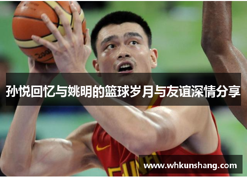 孙悦回忆与姚明的篮球岁月与友谊深情分享